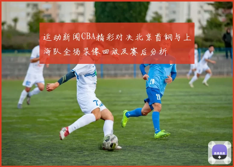 运动新闻CBA精彩对决北京首钢与上海队全场录像回放及赛后分析