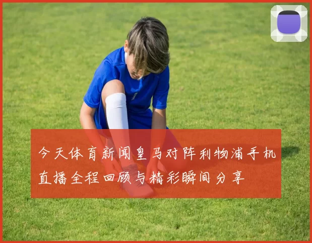 今天体育新闻皇马对阵利物浦手机直播全程回顾与精彩瞬间分享