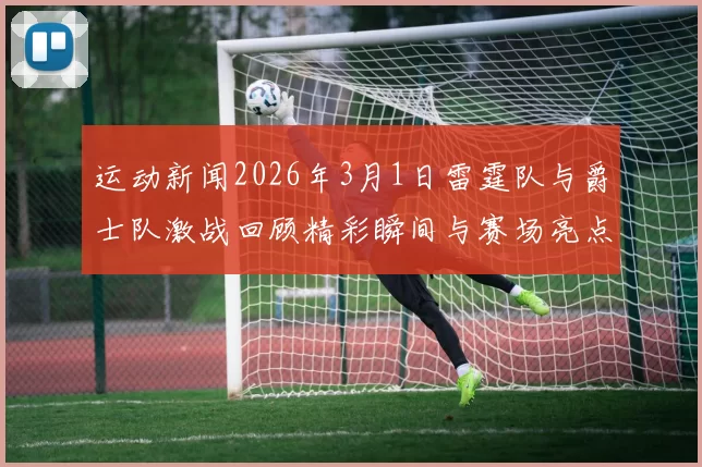 运动新闻2026年3月1日雷霆队与爵士队激战回顾精彩瞬间与赛场亮点分析