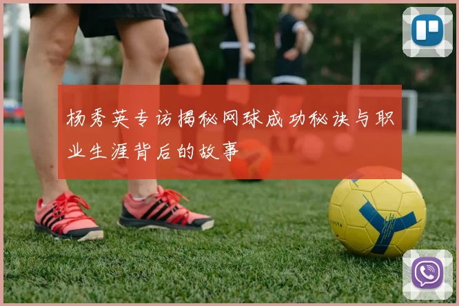 杨秀英专访揭秘网球成功秘诀与职业生涯背后的故事