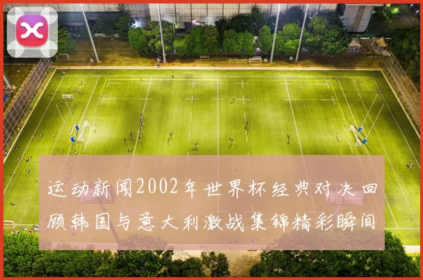 运动新闻2002年世界杯经典对决回顾韩国与意大利激战集锦精彩瞬间重温