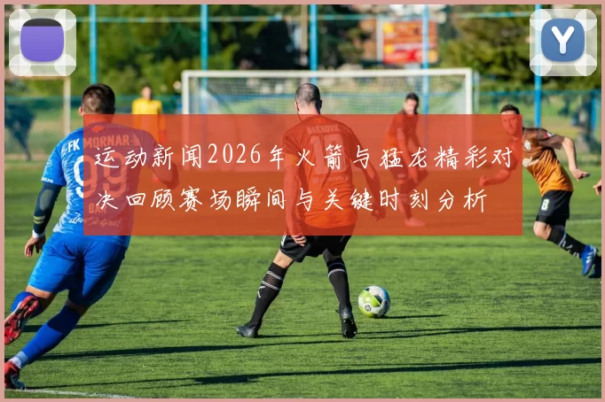 运动新闻2026年火箭与猛龙精彩对决回顾赛场瞬间与关键时刻分析