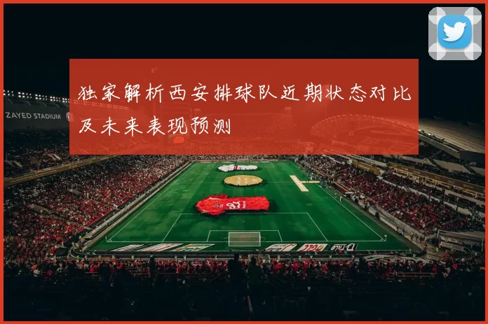 独家解析西安排球队近期状态对比及未来表现预测