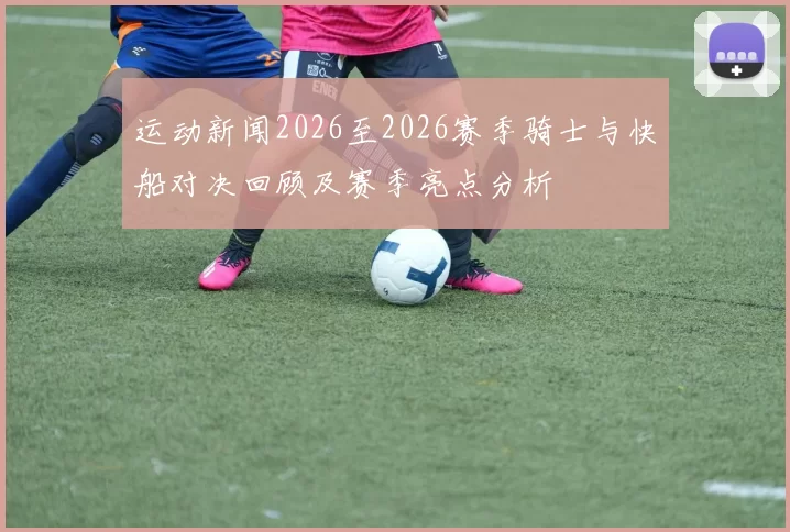运动新闻2026至2026赛季骑士与快船对决回顾及赛季亮点分析